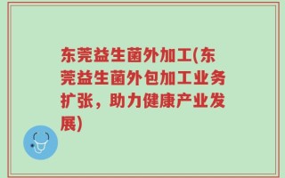 东莞益生菌外加工(东莞益生菌外包加工业务扩张，助力健康产业发展)