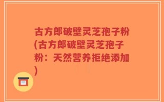古方郎破壁灵芝孢子粉(古方郎破壁灵芝孢子粉：天然营养拒绝添加)