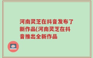 河南灵芝在抖音发布了新作品(河南灵芝在抖音推出全新作品
