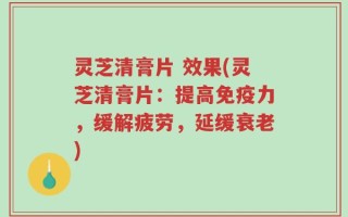 灵芝清膏片 效果(灵芝清膏片：提高免疫力，缓解疲劳，延缓衰老)