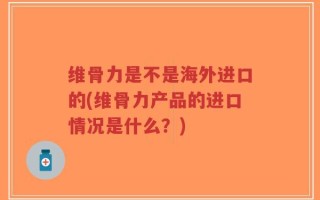 维骨力是不是海外进口的(维骨力产品的进口情况是什么？)
