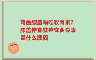 弯曲膝盖响吃软骨素？膝盖伸直就疼弯曲没事是什么原因