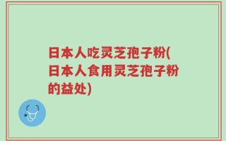 日本人吃灵芝孢子粉(日本人食用灵芝孢子粉的益处)