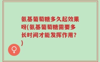 氨基葡萄糖多久起效果呀(氨基葡萄糖需要多长时间才能发挥作用？)