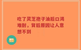 吃了灵芝孢子油后口渴难耐，背后原因让人意想不到