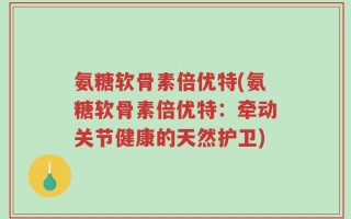 氨糖软骨素倍优特(氨糖软骨素倍优特：牵动关节健康的天然护卫)