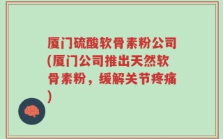 厦门硫酸软骨素粉公司(厦门公司推出天然软骨素粉，缓解关节疼痛)