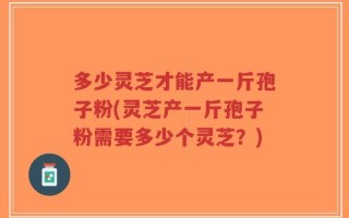多少灵芝才能产一斤孢子粉(灵芝产一斤孢子粉需要多少个灵芝？)