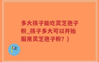 多大孩子能吃灵芝孢子粉_孩子多大可以开始服用灵芝孢子粉？)
