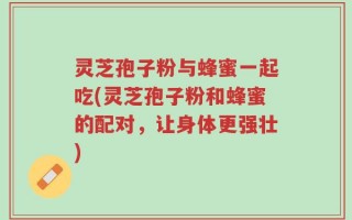 灵芝孢子粉与蜂蜜一起吃(灵芝孢子粉和蜂蜜的配对，让身体更强壮)