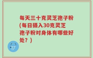 每天三十克灵芝孢子粉(每日摄入30克灵芝孢子粉对身体有哪些好处？)