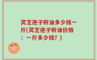 灵芝孢子粉油多少钱一斤(灵芝孢子粉油价格：一斤多少钱？)