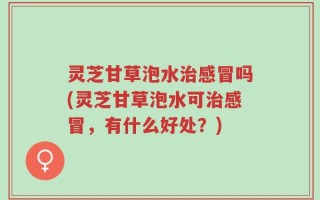 灵芝甘草泡水治感冒吗(灵芝甘草泡水可治感冒，有什么好处？)
