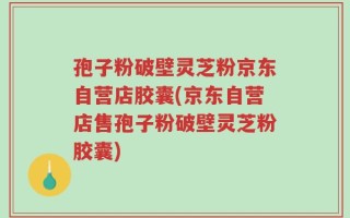 孢子粉破壁灵芝粉京东自营店胶囊(京东自营店售孢子粉破壁灵芝粉胶囊)