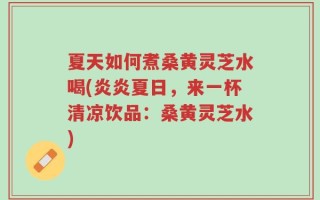 夏天如何煮桑黄灵芝水喝(炎炎夏日，来一杯清凉饮品：桑黄灵芝水)