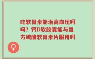 吃软骨素能治高血压吗吗？钙D软胶囊能与复方硫酸软骨素片服用吗