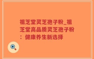 祖芝堂灵芝孢子粉_祖芝堂高品质灵芝孢子粉：健康养生新选择