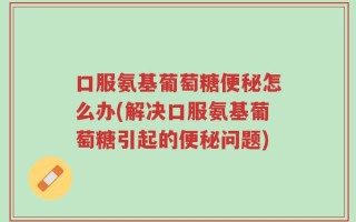 口服氨基葡萄糖便秘怎么办(解决口服氨基葡萄糖引起的便秘问题)