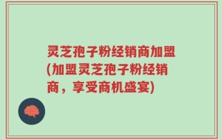 灵芝孢子粉经销商加盟(加盟灵芝孢子粉经销商，享受商机盛宴)