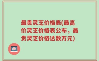 最贵灵芝价格表(最高价灵芝价格表公布，最贵灵芝价格达数万元)