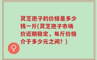 灵芝孢子的价格是多少钱一斤(灵芝孢子市场价近期稳定，每斤价格介于多少元之间？)