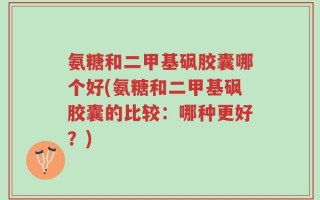 氨糖和二甲基砜胶囊哪个好(氨糖和二甲基砜胶囊的比较：哪种更好？)