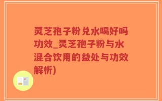 灵芝孢子粉兑水喝好吗功效_灵芝孢子粉与水混合饮用的益处与功效解析)