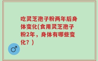 吃灵芝孢子粉两年后身体变化(食用灵芝孢子粉2年，身体有哪些变化？)