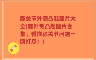 膝关节外侧凸起图片大全(膝外侧凸起图片合集，看懂膝关节问题一网打尽！)