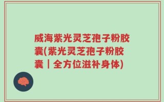 威海紫光灵芝孢子粉胶囊(紫光灵芝孢子粉胶囊｜全方位滋补身体)