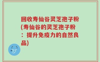 回收寿仙谷灵芝孢子粉(寿仙谷的灵芝孢子粉：提升免疫力的自然良品)