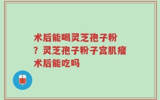 术后能喝灵芝孢子粉 ？灵芝孢子粉子宫肌瘤术后能吃吗