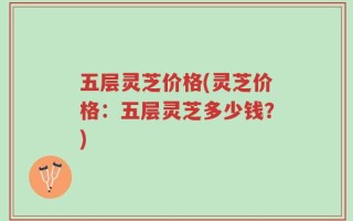 五层灵芝价格(灵芝价格：五层灵芝多少钱？)