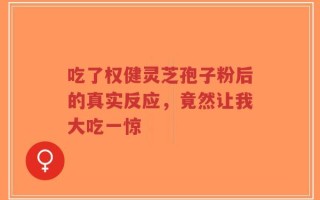 吃了权健灵芝孢子粉后的真实反应，竟然让我大吃一惊