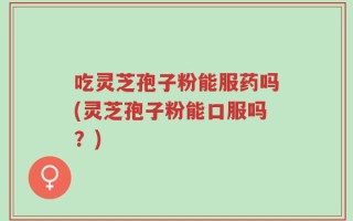 吃灵芝孢子粉能服药吗(灵芝孢子粉能口服吗？)