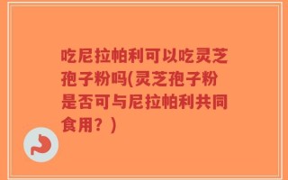吃尼拉帕利可以吃灵芝孢子粉吗(灵芝孢子粉是否可与尼拉帕利共同食用？)