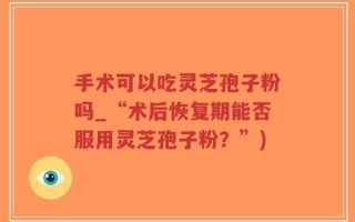 手术可以吃灵芝孢子粉吗_“术后恢复期能否服用灵芝孢子粉？”)