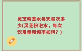灵芝粉煮水每天每次多少(灵芝粉泡水，每次饮用量和频率如何？)