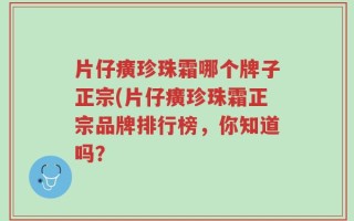 片仔癀珍珠霜哪个牌子正宗(片仔癀珍珠霜正宗品牌排行榜，你知道吗？