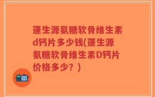 蓬生源氨糖软骨维生素d钙片多少钱(蓬生源氨糖软骨维生素D钙片价格多少？)