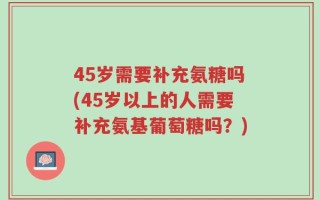 45岁需要补充氨糖吗(45岁以上的人需要补充氨基葡萄糖吗？)