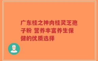 广东桂之神肉桂灵芝孢子粉 营养丰富养生保健的优质选择
