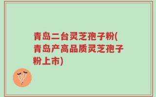 青岛二台灵芝孢子粉(青岛产高品质灵芝孢子粉上市)