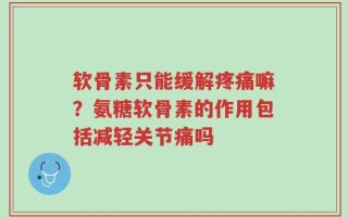 软骨素只能缓解疼痛嘛？氨糖软骨素的作用包括减轻关节痛吗