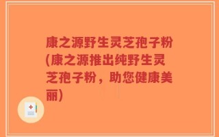 康之源野生灵芝孢子粉(康之源推出纯野生灵芝孢子粉，助您健康美丽)