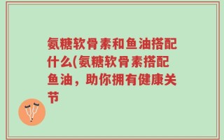 氨糖软骨素和鱼油搭配什么(氨糖软骨素搭配鱼油，助你拥有健康关节