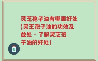 灵芝孢子油有哪里好处(灵芝孢子油的功效及益处 - 了解灵芝孢子油的好处)