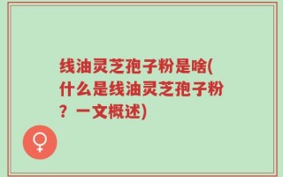 线油灵芝孢子粉是啥(什么是线油灵芝孢子粉？一文概述)