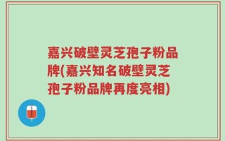 嘉兴破壁灵芝孢子粉品牌(嘉兴知名破壁灵芝孢子粉品牌再度亮相)