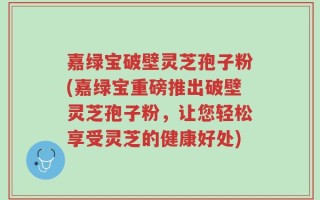 嘉绿宝破壁灵芝孢子粉(嘉绿宝重磅推出破壁灵芝孢子粉，让您轻松享受灵芝的健康好处)